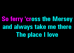 So ferry 'cross the Mersey

and always take me there
The place I love
