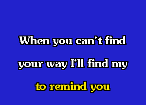 When you can't find

your way I'll find my

to remind you