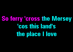 So ferry 'cross the Mersey

'cos this land's
the place I love