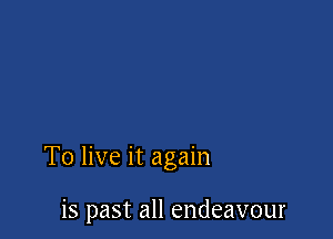 To live it again

is past all endeavour