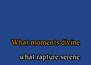 What moments divine

what rapture serene