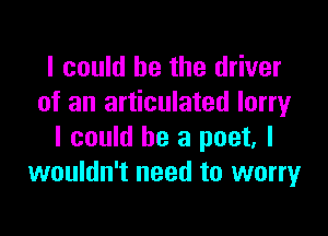 I could be the driver
of an articulated lorry

I could be a poet. I
wouldn't need to worry