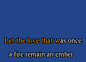 Let the love that was once

a fire remain an ember