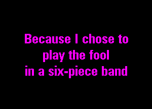 Because I chose to

play the fool
in a six-piece band