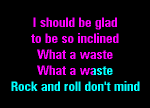 I should be glad
to he so inclined

What a waste
What a waste
Rock and roll don't mind