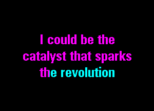 I could he the

catalyst that sparks
the revolution