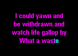 I could yawn and
be withdrawn and

watch life gallop by
What a waste