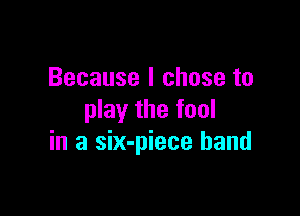 Because I chose to

play the fool
in a six-piece band