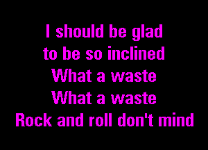 I should be glad
to he so inclined

What a waste
What a waste
Rock and roll don't mind