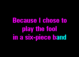 Because I chose to

play the fool
in a six-piece band