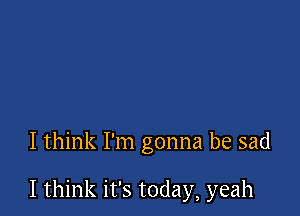 I think I'm gonna be sad

I think it's today, yeah