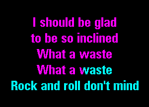 I should be glad
to he so inclined

What a waste
What a waste
Rock and roll don't mind