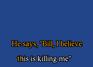 He says, Bill, I believe

this is killing me