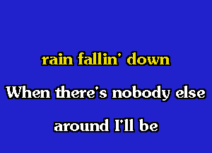 rain fallin' down

When there's nobody else

around I'll be