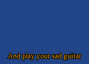 And play your sad guitar