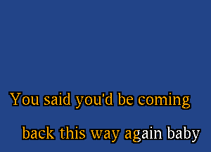 You said you'd be coming

back this way again baby