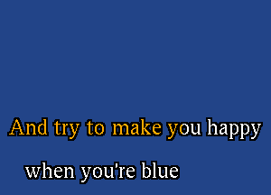 And try to make you happy

when you're blue
