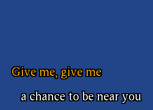 Give me, give me

a chance to be near you