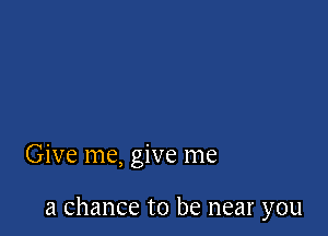 Give me, give me

a chance to be near you