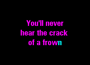 You'll never

hear the crack
of a frown