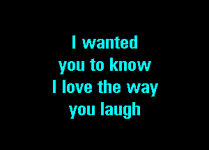 I wanted
you to know

I love the way
youlaugh