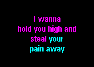 I wanna
hold you high and

steal your
pain away