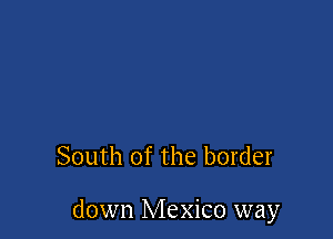 South of the border

down Mexico way