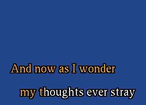 And now as I wonder

my thoughts ever stray