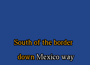 South of the border

down Mexico way