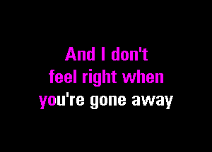 And I don't

feel right when
you're gone away