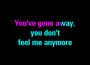 You've gone away,

you don't
feel me anymore