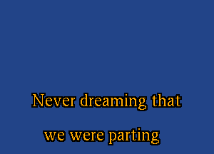 Never dreaming that

we were parting