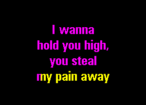 I wanna
hold you high,

you steal
my pain away