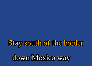 Stay south of the border

down Mexico way