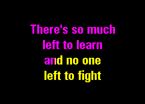 There's so much
left to learn

and no one
left to fight