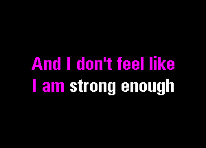 And I don't feel like

I am strong enough