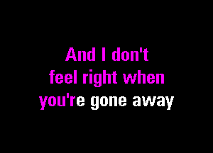 And I don't

feel right when
you're gone away