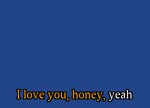 I love you, honey, yeah