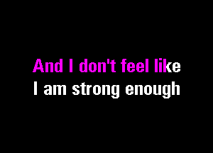 And I don't feel like

I am strong enough