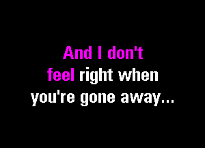 And I don't

feel right when
you're gone away...