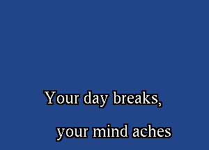 Your day breaks,

your mind aches