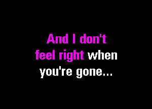 And I don't

feel right when
you're gone...