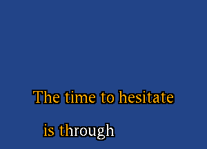 The time to hesitate

is through