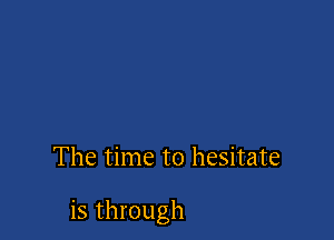 The time to hesitate

is through