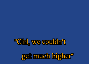 Girl, we couldn't

get much higher