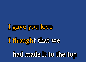 I gave you love

I thought that we

had made it to the top