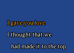 I gave you love

I thought that we

had made it to the top