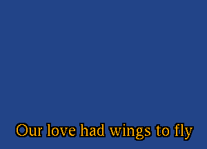 Our love had wings to fly