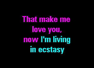 That make me
love you,

now I'm living
in ecstasy