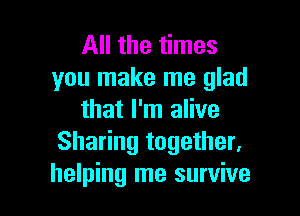 All the times
you make me glad

that I'm alive
Sharing together,
helping me survive